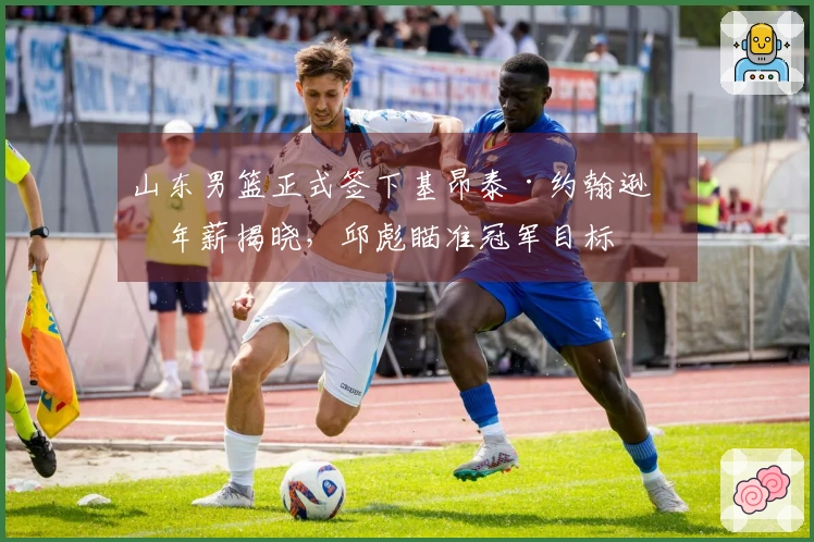 山东男篮正式签下基昂泰·约翰逊，年薪揭晓，邱彪瞄准冠军目标