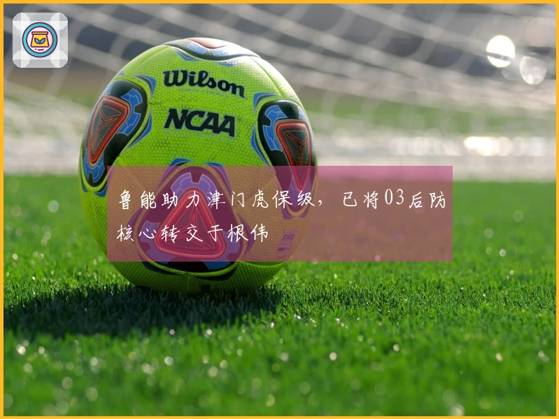 鲁能助力津门虎保级，已将03后防核心转交于根伟