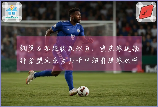 铜梁龙客场收获积分，重庆球迷期待余望父亲为儿子中超首进球欢呼