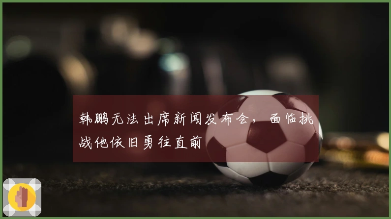 韩鹏无法出席新闻发布会，面临挑战他依旧勇往直前