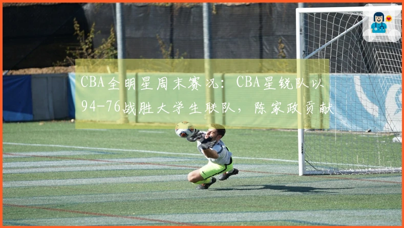 CBA全明星周末赛况：CBA星锐队以94-76战胜大学生联队，陈家政贡献26分6篮板4助攻