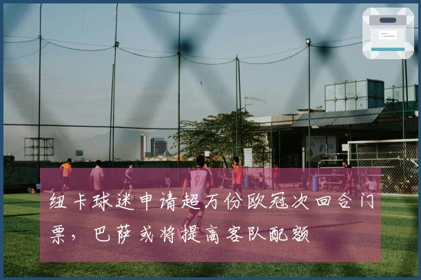 纽卡球迷申请超万份欧冠次回合门票，巴萨或将提高客队配额