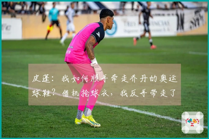 皮蓬：我如何顺手牵走乔丹的奥运球鞋？借机抢球衣，我反手带走了鞋子