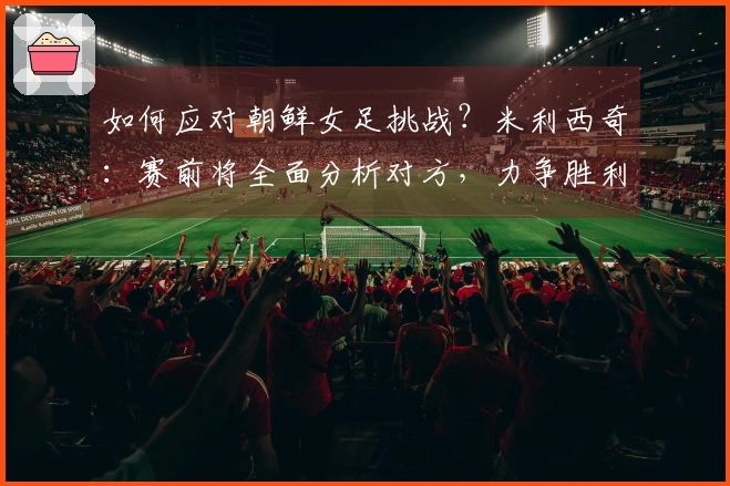 如何应对朝鲜女足挑战？米利西奇：赛前将全面分析对方，力争胜利