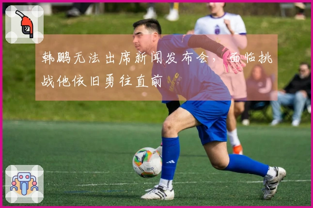 韩鹏无法出席新闻发布会，面临挑战他依旧勇往直前