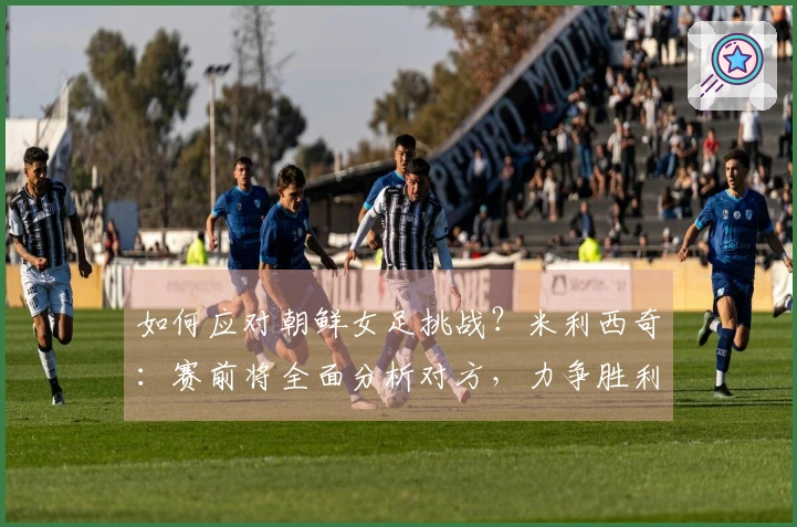 如何应对朝鲜女足挑战？米利西奇：赛前将全面分析对方，力争胜利