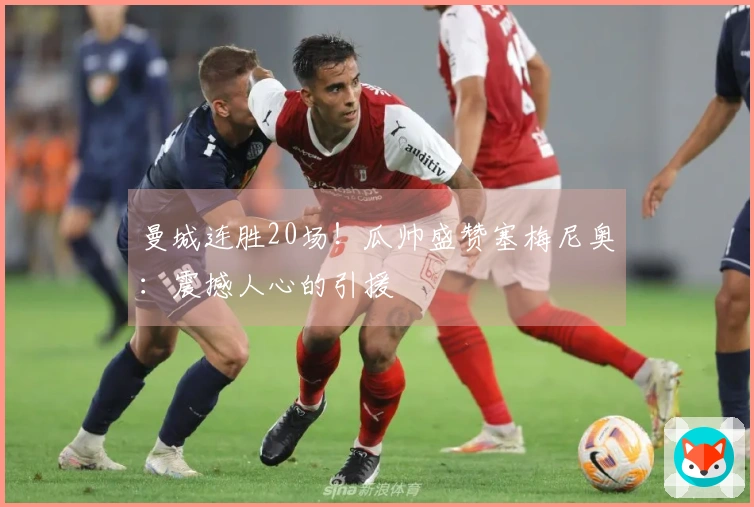 曼城连胜20场！瓜帅盛赞塞梅尼奥：震撼人心的引援