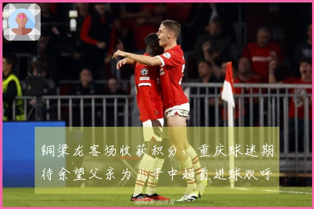 铜梁龙客场收获积分，重庆球迷期待余望父亲为儿子中超首进球欢呼