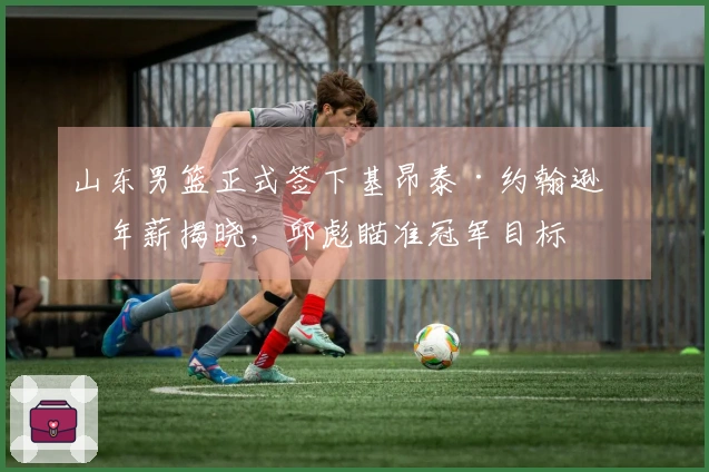 山东男篮正式签下基昂泰·约翰逊，年薪揭晓，邱彪瞄准冠军目标