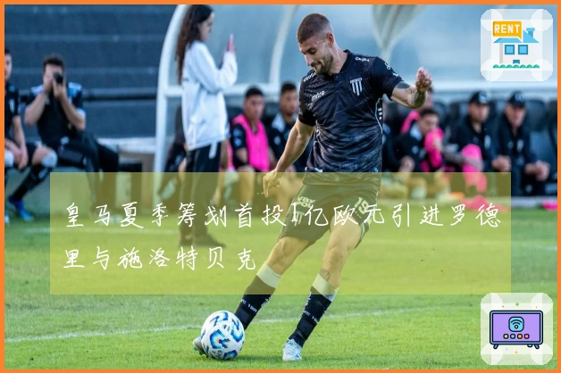 皇马夏季筹划首投1亿欧元引进罗德里与施洛特贝克