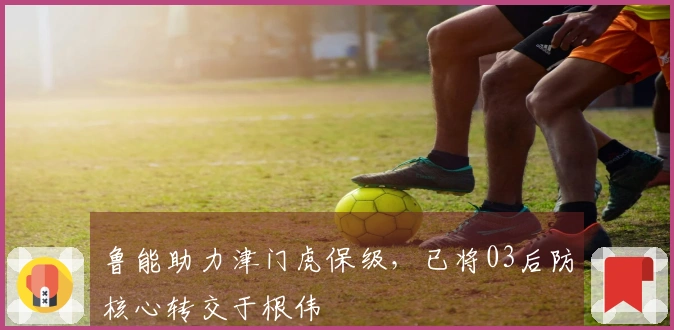 鲁能助力津门虎保级，已将03后防核心转交于根伟
