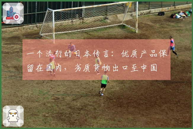 一个流行的日本传言：优质产品保留在国内，劣质货物出口至中国