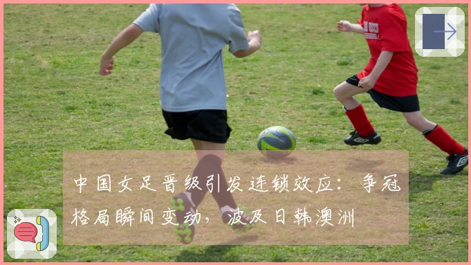 中国女足晋级引发连锁效应：争冠格局瞬间变动，波及日韩澳洲