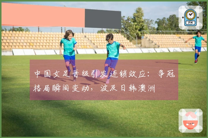 中国女足晋级引发连锁效应：争冠格局瞬间变动，波及日韩澳洲